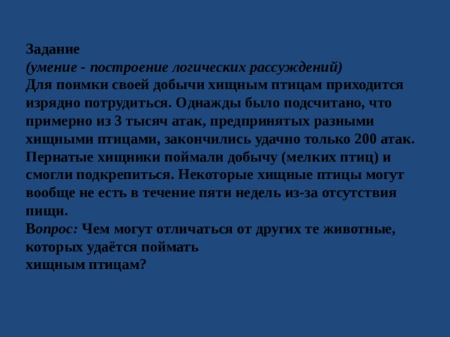 Задание (умение - построение логических рассуждений) Для поимки своей добычи хищным птицам приходится изрядно потрудиться. Однажды было подсчитано, что примерно из 3 тысяч атак, предпринятых разными хищными птицами, закончились удачно только 200 атак. Пернатые хищники поймали добычу (мелких птиц) и смогли подкрепиться. Некоторые хищные птицы могут вообще не есть в течение пяти недель из-за отсутствия пищи. В опрос: Чем могут отличаться от других те животные, которых удаётся поймать хищным птицам? 