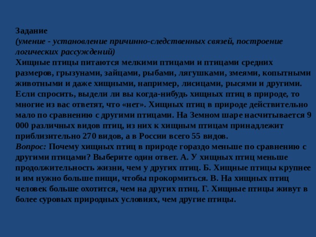 Задание (умение - установление причинно-следственных связей, построение логических рассуждений) Хищные птицы питаются мелкими птицами и птицами средних размеров, грызунами, зайцами, рыбами, лягушками, змеями, копытными животными и даже хищными, например, лисицами, рысями и другими. Если спросить, выдели ли вы когда-нибудь хищных птиц в природе, то многие из вас ответят, что «нет». Хищных птиц в природе действительно мало по сравнению с другими птицами. На Земном шаре насчитывается 9 000 различных видов птиц, из них к хищным птицам принадлежит приблизительно 270 видов, а в России всего 55 видов. Вопрос: Почему хищных птиц в природе гораздо меньше по сравнению с другими птицами? Выберите один ответ. А. У хищных птиц меньше продолжительность жизни, чем у других птиц. Б. Хищные птицы крупнее и им нужно больше пищи, чтобы прокормиться. В. На хищных птиц человек больше охотится, чем на других птиц. Г. Хищные птицы живут в более суровых природных условиях, чем другие птицы. 