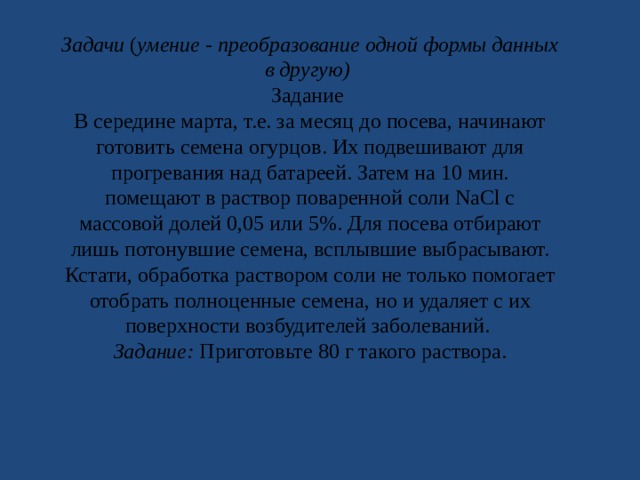 Задачи ( умение - преобразование одной формы данных в другую) Задание В середине марта, т.е. за месяц до посева, начинают готовить семена огурцов. Их подвешивают для прогревания над батареей. Затем на 10 мин. помещают в раствор поваренной соли NaCl с массовой долей 0,05 или 5%. Для посева отбирают лишь потонувшие семена, всплывшие выбрасывают. Кстати, обработка раствором соли не только помогает отобрать полноценные семена, но и удаляет с их поверхности возбудителей заболеваний. Задание: Приготовьте 80 г такого раствора. 