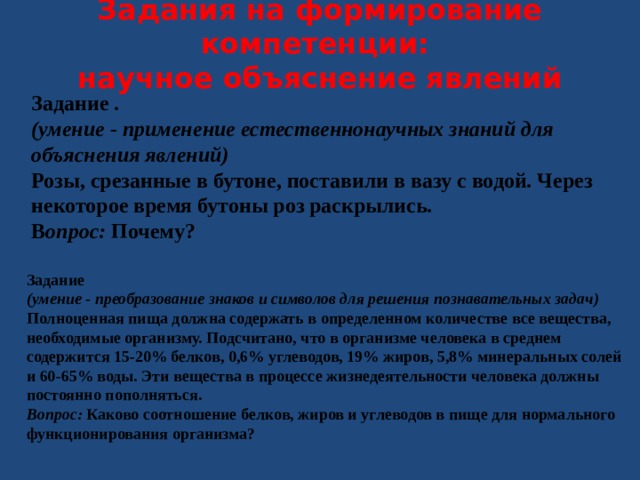 Задания на формирование компетенции:  научное объяснение явлений   Задание . (умение - применение естественнонаучных знаний для объяснения явлений) Розы, срезанные в бутоне, поставили в вазу с водой. Через некоторое время бутоны роз раскрылись . В опрос: Почему? Задание (умение - преобразование знаков и символов для решения познавательных задач) Полноценная пища должна содержать в определенном количестве все вещества, необходимые организму. Подсчитано, что в организме человека в среднем содержится 15-20% белков, 0,6% углеводов, 19% жиров, 5,8% минеральных солей и 60-65% воды. Эти вещества в процессе жизнедеятельности человека должны постоянно пополняться. Вопрос: Каково соотношение белков, жиров и углеводов в пище для нормального функционирования организма? 