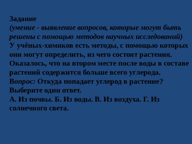 Задание (умение - выявление вопросов, которые могут быть решены с помощью методов научных исследований) У учёных-химиков есть методы, с помощью которых они могут определить, из чего состоят растения. Оказалось, что на втором месте после воды в составе растений содержится больше всего углерода. В опрос: Откуда попадает углерод в растение? Выберите один ответ. А. Из почвы. Б. Из воды. В. Из воздуха. Г. Из солнечного света. 