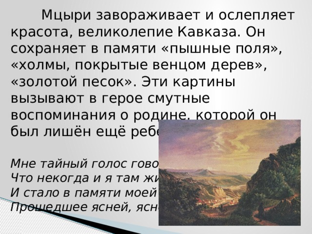  Мцыри завораживает и ослепляет красота, великолепие Кавказа. Он сохраняет в памяти «пышные поля», «холмы, покрытые венцом дерев», «золотой песок». Эти картины вызывают в герое смутные воспоминания о родине, которой он был лишён ещё ребенком:   Мне тайный голос говорил,  Что некогда и я там жил,  И стало в памяти моей  Прошедшее ясней, ясней… 