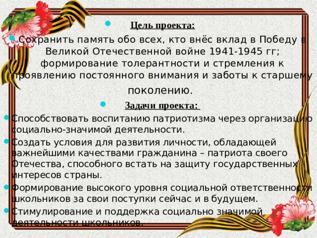  Цель проекта: Сохранить память обо всех, кто внёс вклад в Победу в Великой Отечественной войне 1941-1945 гг; формирование толерантности и стремления к проявлению постоянного внимания и заботы к старшему поколению.   Задачи проекта: Способствовать воспитанию патриотизма через организацию социально-значимой деятельности. Создать условия для развития личности, обладающей важнейшими качествами гражданина – патриота своего Отечества, способного встать на защиту государственных интересов страны. Формирование высокого уровня социальной ответственности школьников за свои поступки сейчас и в будущем. Стимулирование и поддержка социально значимой деятельности школьников. 