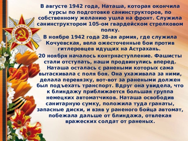 В августе 1942 года, Наташа, которая окончила курсы по подготовке санинструкторов, по собственному желанию ушла на фронт. Служила санинструктором 105-ом гвардейском стрелковом полку. В ноябре 1942 года 28-ая армия, где служила Кочуевская, вела ожесточенные бои против гитлеровцев идущих на Астрахань. 20 ноября началось контрнаступление. Фашисты стали отступать, наши продвинулись вперед. Наташа осталась с ранеными которых сама вытаскивала с поля боя. Она ухаживала за ними, делала перевязку, вот-вот за ранеными должен был подъехать транспорт. Вдруг она увидела, что к блиндажу приближается большая группа немецких автоматчиков. Наташа освободив санитарную сумку, положила туда гранаты, запасные диски, и взяв у раненого бойца автомат, побежала дальше от блиндажа, отвлекая вражеских солдат от раненых.    
