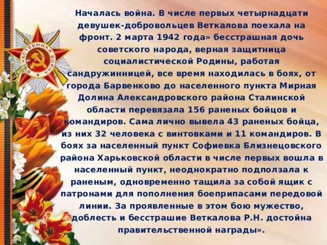 Началась война. В числе первых четырнадцати девушек-добровольцев Веткалова поехала на фронт. 2 марта 1942 года» бесстрашная дочь советского народа, верная защитница социалистической Родины, работая сандружинницей, все время находилась в боях, от города Барвенково до населенного пункта Мирная Долина Александровского района Сталинской области перевязала 156 раненых бойцов и командиров. Сама лично вывела 43 раненых бойца, из них 32 человека с винтовками и 11 командиров. В боях за населенный пункт Софиевка Близнецовского района Харьковской области в числе первых вошла в населенный пункт, неоднократно подползала к раненым, одновременно тащила за собой ящик с патронами для пополнения боеприпасами передовой линии. За проявленные в этом бою мужество, доблесть и бесстрашие Веткалова Р.Н. достойна правительственной награды».  