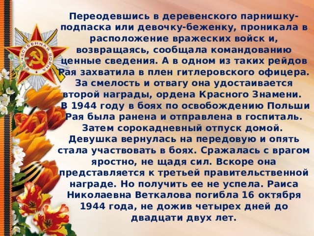 Переодевшись в деревенского парнишку-подпаска или девочку-беженку, проникала в расположение вражеских войск и, возвращаясь, сообщала командованию ценные сведения. А в одном из таких рейдов Рая захватила в плен гитлеровского офицера. За смелость и отвагу она удостаивается второй награды, ордена Красного Знамени.    В 1944 году в боях по освобождению Польши Рая была ранена и отправлена в госпиталь. Затем сорокадневный отпуск домой.   Девушка вернулась на передовую и опять стала участвовать в боях. Сражалась с врагом яростно, не щадя сил. Вскоре она представляется к третьей правительственной награде. Но получить ее не успела. Раиса Николаевна Веткалова погибла 16 октября 1944 года, не дожив четырех дней до двадцати двух лет. 