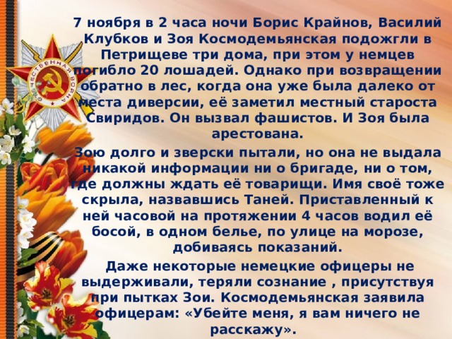 7 ноября в 2 часа ночи Борис Крайнов, Василий Клубков и Зоя Космодемьянская подожгли в Петрищеве три дома, при этом у немцев погибло 20 лошадей. Однако при возвращении обратно в лес, когда она уже была далеко от места диверсии, её заметил местный староста Свиридов. Он вызвал фашистов. И Зоя была арестована. Зою долго и зверски пытали, но она не выдала никакой информации ни о бригаде, ни о том, где должны ждать её товарищи. Имя своё тоже скрыла, назвавшись Таней. Приставленный к ней часовой на протяжении 4 часов водил её босой, в одном белье, по улице на морозе, добиваясь показаний.   Даже некоторые немецкие офицеры не выдерживали, теряли сознание , присутствуя при пытках Зои. Космодемьянская заявила офицерам: «Убейте меня, я вам ничего не расскажу». 