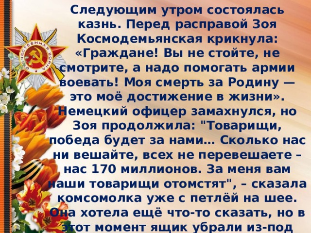 Следующим утром состоялась казнь. Перед расправой Зоя Космодемьянская крикнула: «Граждане! Вы не стойте, не смотрите, а надо помогать армии воевать! Моя смерть за Родину — это моё достижение в жизни». Немецкий офицер замахнулся, но Зоя продолжила: 