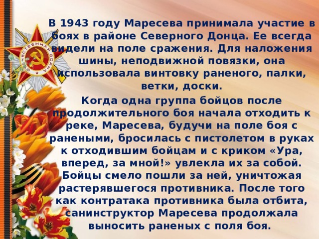  В 1943 году Маресева принимала участие в боях в районе Северного Донца. Ее всегда видели на поле сражения. Для наложения шины, неподвижной повязки, она использовала винтовку раненого, палки, ветки, доски. Когда одна группа бойцов после продолжительного боя начала отходить к реке, Маресева, будучи на поле боя с ранеными, бросилась с пистолетом в руках к отходившим бойцам и с криком «Ура, вперед, за мной!» увлекла их за собой. Бойцы смело пошли за ней, уничтожая растерявшегося противника. После того как контратака противника была отбита, санинструктор Маресева продолжала выносить раненых с поля боя.  