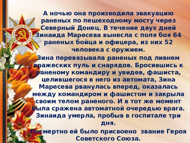  А ночью она производила эвакуацию раненых по пешеходному мосту через Северный Донец. В течение двух дней Зинаида Маресева вынесла с поля боя 64 раненых бойца и офицера, из них 52 человека с оружием. Зина перевязывала раненых под ливнем вражеских пуль и снарядов. Бросившись к раненому командиру и увидев, фашиста, целившегося в него из автомата, Зина Маресева рванулась вперед, оказалась между командиром и фашистом и закрыла своим телом раненого. И в тот же момент была сражена автоматной очередью врага. Зинаида умерла, пробыв в госпитале три дня. Посмертно ей было присвоено  звание Героя Советского Союза. 