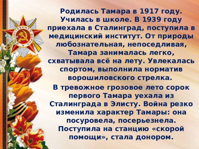 Родилась Тамара в 1917 году. Училась в школе. В 1939 году приехала в Сталинград, поступила в медицинский институт. От природы любознательная, непоседливая, Тамара занималась легко, схватывала всё на лету. Увлекалась спортом, выполнила норматив ворошиловского стрелка. В тревожное грозовое лето сорок первого Тамара уехала из Сталинграда в Элисту. Война резко изменила характер Тамары: она посуровела, посерьезнела. Поступила на станцию «скорой помощи», стала донором. 