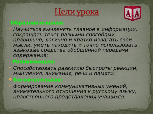  Образовательная: Научиться вычленять главное в информации, сокращать текст разными способами, правильно, логично и кратко излагать свои мысли, уметь находить и точно использовать языковые средства обобщённой передачи содержания;  Развивающая: Способствовать развитию быстроты реакции, мышления, внимания, речи и памяти; Воспитательная: Формирование коммуникативных умений, внимательного отношения к русскому языку, нравственного представления учащихся. 