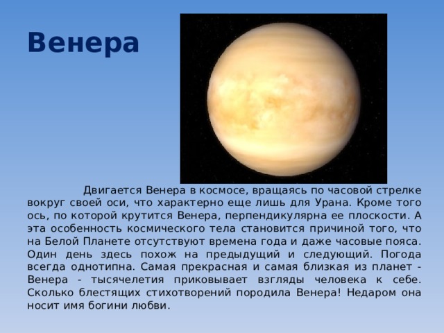 Венера  Двигается Венера в космосе, вращаясь по часовой стрелке вокруг своей оси, что характерно еще лишь для Урана. Кроме того ось, по которой крутится Венера, перпендикулярна ее плоскости. А эта особенность космического тела становится причиной того, что на Белой Планете отсутствуют времена года и даже часовые пояса. Один день здесь похож на предыдущий и следующий. Погода всегда однотипна. Самая прекрасная и самая близкая из планет - Венера - тысячелетия приковывает взгляды человека к себе. Сколько блестящих стихотворений породила Венера! Недаром она носит имя богини любви. 