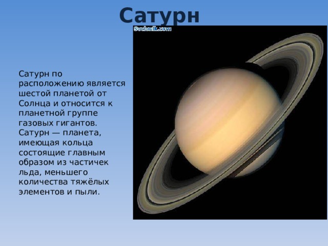 Сатурн Сатурн по расположению является шестой планетой от Солнца и относится к планетной группе газовых гигантов. Сатурн — планета, имеющая кольца состоящие главным образом из частичек льда, меньшего количества тяжёлых элементов и пыли. 