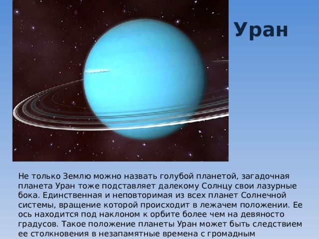 Уран Не только Землю можно назвать голубой планетой, загадочная планета Уран тоже подставляет далекому Солнцу свои лазурные бока. Единственная и неповторимая из всех планет Солнечной системы, вращение которой происходит в лежачем положении. Ее ось находится под наклоном к орбите более чем на девяносто градусов. Такое положение планеты Уран может быть следствием ее столкновения в незапамятные времена с громадным астероидом. 