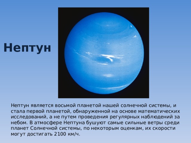Нептун Нептун является восьмой планетой нашей солнечной системы, и стала первой планетой, обнаруженной на основе математических исследований, а не путем проведения регулярных наблюдений за небом. В атмосфере Нептуна бушуют самые сильные ветры среди планет Солнечной системы, по некоторым оценкам, их скорости могут достигать 2100 км/ч. 