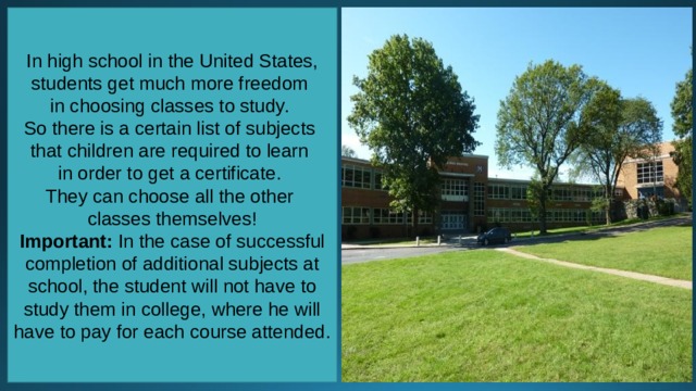 In high school in the United States, students get much more freedom in choosing classes to study. So there is a certain list of subjects that children are required to learn in order to get a certificate. They can choose all the other classes themselves! Important: In the case of successful completion of additional subjects at school, the student will not have to study them in college, where he will have to pay for each course attended. 