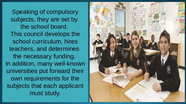 Speaking of compulsory subjects, they are set by the school board. This council develops the school curriculum, hires teachers, and determines the necessary funding. In addition, many well-known universities put forward their own requirements for the subjects that each applicant must study. 