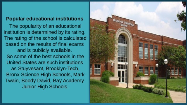 Popular educational institutions  The popularity of an educational institution is determined by its rating. The rating of the school is calculated based on the results of final exams and is publicly available. So some of the best schools in the United States are such institutions as Stuyvesant, Brooklyn-Tech, Bronx-Science High Schools, Mark Twain, Boody David, Bay Academy Junior High Schools. 