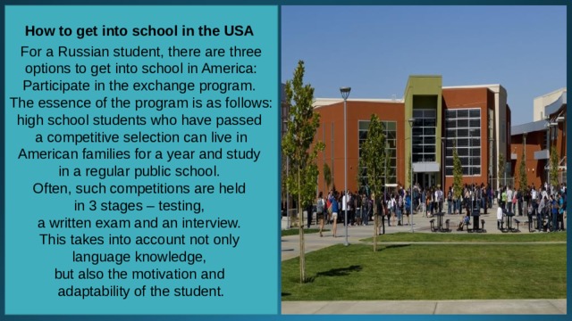 How to get into school in the USA  For a Russian student, there are three options to get into school in America: Participate in the exchange program. The essence of the program is as follows: high school students who have passed a competitive selection can live in American families for a year and study in a regular public school. Often, such competitions are held in 3 stages – testing, a written exam and an interview. This takes into account not only language knowledge, but also the motivation and adaptability of the student. 