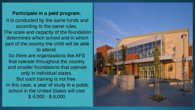 Participate in a paid program.  It is conducted by the same funds and according to the same rules. The scale and capacity of the foundation determines which school and in which part of the country the child will be able to attend. So there are organizations like AFS that operate throughout the country and smaller foundations that operate only in individual states. But such training is not free. In this case, a year of study in a public school in the United States will cost $ 4,000 - $ 8,000. 