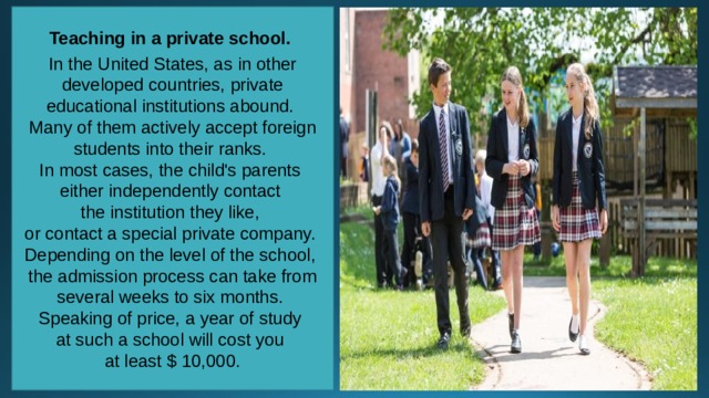 Teaching in a private school.  In the United States, as in other developed countries, private educational institutions abound. Many of them actively accept foreign students into their ranks. In most cases, the child's parents either independently contact the institution they like, or contact a special private company. Depending on the level of the school, the admission process can take from several weeks to six months. Speaking of price, a year of study at such a school will cost you at least $ 10,000. 