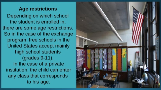 Age restrictions Depending on which school the student is enrolled in, there are some age restrictions. So in the case of the exchange program, free schools in the United States accept mainly high school students (grades 9-11). In the case of a private institution, the child can enter any class that corresponds to his age. 