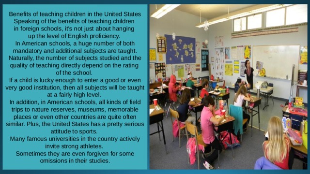 Benefits of teaching children in the United States Speaking of the benefits of teaching children in foreign schools, it's not just about hanging up the level of English proficiency. In American schools, a huge number of both mandatory and additional subjects are taught. Naturally, the number of subjects studied and the quality of teaching directly depend on the rating of the school. If a child is lucky enough to enter a good or even very good institution, then all subjects will be taught at a fairly high level. In addition, in American schools, all kinds of field trips to nature reserves, museums, memorable places or even other countries are quite often similar. Plus, the United States has a pretty serious attitude to sports. Many famous universities in the country actively invite strong athletes. Sometimes they are even forgiven for some omissions in their studies. 