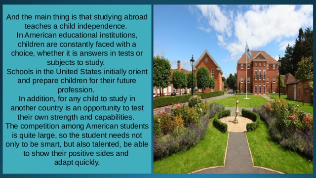 And the main thing is that studying abroad teaches a child independence. In American educational institutions, children are constantly faced with a choice, whether it is answers in tests or subjects to study. Schools in the United States initially orient and prepare children for their future profession. In addition, for any child to study in another country is an opportunity to test their own strength and capabilities. The competition among American students is quite large, so the student needs not only to be smart, but also talented, be able to show their positive sides and adapt quickly. 