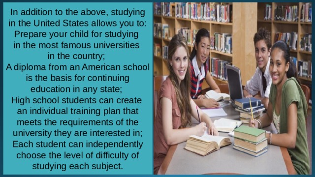 In addition to the above, studying in the United States allows you to: Prepare your child for studying in the most famous universities in the country; A diploma from an American school is the basis for continuing education in any state; High school students can create an individual training plan that meets the requirements of the university they are interested in; Each student can independently choose the level of difficulty of studying each subject. 