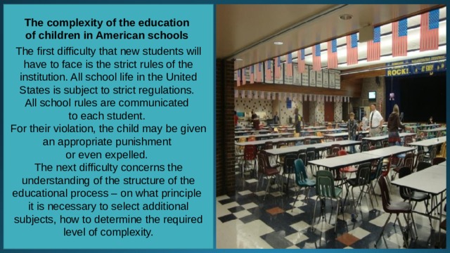 The complexity of the education of children in American schools  The first difficulty that new students will have to face is the strict rules of the institution. All school life in the United States is subject to strict regulations. All school rules are communicated to each student. For their violation, the child may be given an appropriate punishment or even expelled. The next difficulty concerns the understanding of the structure of the educational process – on what principle it is necessary to select additional subjects, how to determine the required level of complexity. 