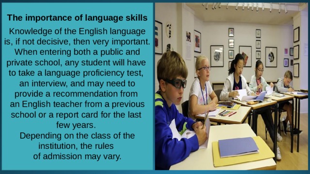 The importance of language skills  Knowledge of the English language is, if not decisive, then very important. When entering both a public and private school, any student will have to take a language proficiency test, an interview, and may need to provide a recommendation from an English teacher from a previous school or a report card for the last few years. Depending on the class of the institution, the rules of admission may vary. 