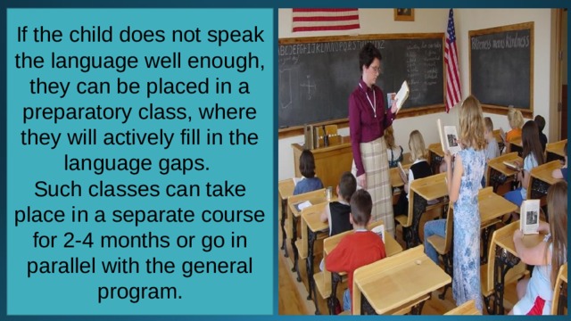 If the child does not speak the language well enough, they can be placed in a preparatory class, where they will actively fill in the language gaps. Such classes can take place in a separate course for 2-4 months or go in parallel with the general program. 
