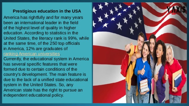 Prestigious education in the USA  America has rightfully and for many years been an international leader in the field of the highest level of quality in higher education. According to statistics in the United States, the literacy rank is 99%, while at the same time, of the 250 top officials in America, 12% are graduates of  ranking American universities . Currently, the educational system in America has several specific features that were formed due to certain conditions of the country's development. The main feature is due to the lack of a unified state educational system in the United States. So, any American state has the right to pursue an independent educational policy. 