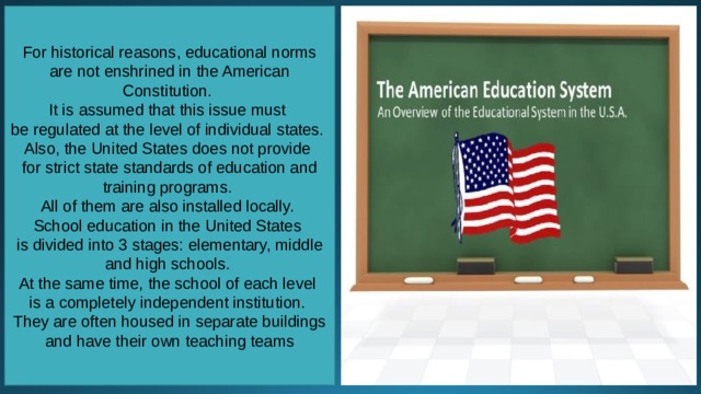 For historical reasons, educational norms are not enshrined in the American Constitution. It is assumed that this issue must be regulated at the level of individual states. Also, the United States does not provide for strict state standards of education and training programs. All of them are also installed locally. School education in the United States is divided into 3 stages: elementary, middle and high schools. At the same time, the school of each level is a completely independent institution. They are often housed in separate buildings and have their own teaching teams 