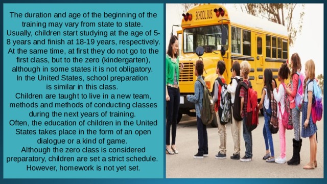 The duration and age of the beginning of the training may vary from state to state. Usually, children start studying at the age of 5-8 years and finish at 18-19 years, respectively. At the same time, at first they do not go to the first class, but to the zero (kindergarten), although in some states it is not obligatory. In the United States, school preparation is similar in this class. Children are taught to live in a new team, methods and methods of conducting classes during the next years of training. Often, the education of children in the United States takes place in the form of an open dialogue or a kind of game. Although the zero class is considered preparatory, children are set a strict schedule. However, homework is not yet set. 