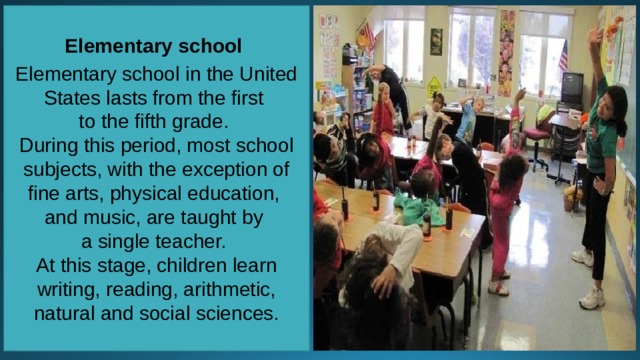Elementary school  Elementary school in the United States lasts from the first to the fifth grade. During this period, most school subjects, with the exception of fine arts, physical education, and music, are taught by a single teacher. At this stage, children learn writing, reading, arithmetic, natural and social sciences. 