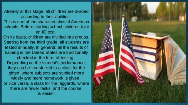 Already at this stage, all children are divided according to their abilities. This is one of the characteristics of American schools. Before starting school, children take an IQ test. On its basis, children are divided into groups. Starting from the third grade, all students are tested annually. In general, all the results of training in the United States are traditionally checked in the form of testing. Depending on the student's performance, they can be transferred to a class for the gifted, where subjects are studied more widely and more homework is given, or vice versa, a class for the laggards, where there are fewer tasks, and the course is easier. 