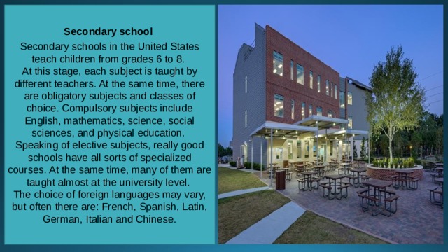 Secondary school  Secondary schools in the United States teach children from grades 6 to 8. At this stage, each subject is taught by different teachers. At the same time, there are obligatory subjects and classes of choice. Compulsory subjects include English, mathematics, science, social sciences, and physical education. Speaking of elective subjects, really good schools have all sorts of specialized courses. At the same time, many of them are taught almost at the university level. The choice of foreign languages may vary, but often there are: French, Spanish, Latin, German, Italian and Chinese. 