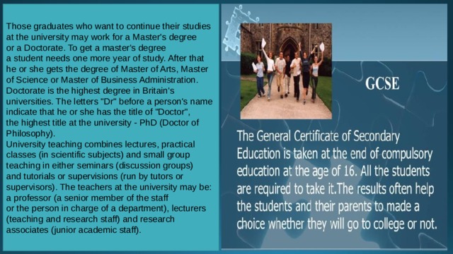 Those graduates who want to continue their studies at the university may work for a Master's degree or a Doctorate. To get a master's degree a student needs one more year of study. After that he or she gets the degree of Master of Arts, Master of Science or Master of Business Administration. Doctorate is the highest degree in Britain's universities. The letters 