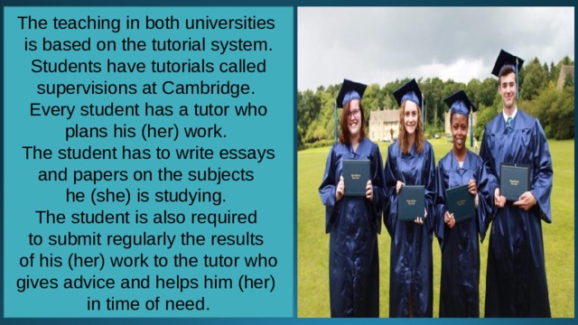 The teaching in both universities is based on the tutorial system. Students have tutorials called supervisions at Cambridge. Every student has a tutor who plans his (her) work. The student has to write essays and papers on the subjects he (she) is studying. The student is also required to submit regularly the results of his (her) work to the tutor who gives advice and helps him (her) in time of need. 