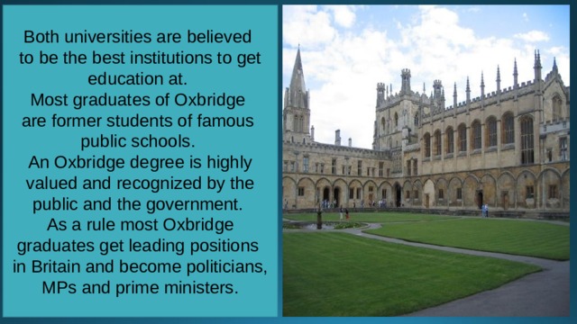 Both universities are believed to be the best institutions to get education at. Most graduates of Oxbridge are former students of famous public schools. An Oxbridge degree is highly valued and recognized by the public and the government. As a rule most Oxbridge graduates get leading positions in Britain and become politicians, MPs and prime ministers. 