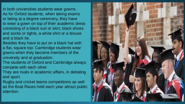 In both universities students wear gowns. As for Oxford students, when taking exams or being at a degree ceremony, they have to wear a gown on top of their academic dress consisting of a black suit or skirt, black shoes and socks or tights, a white shirt or a blouse and a black tie. Besides they have to put on a black hat with a flat, square top. Cambridge students wear gowns when they become members of the university and at graduation. The students of Oxford and Cambridge always compete with each other. They are rivals in academic affairs, in debating and sport. Rugby and cricket teams competitions as well as the Boat Races held each year attract public attention. 