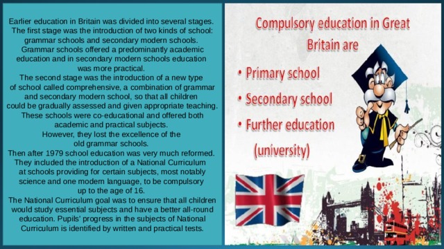 Earlier education in Britain was divided into several stages. The first stage was the introduction of two kinds of school: grammar schools and secondary modern schools. Grammar schools offered a predominantly academic education and in secondary modern schools education was more practical. The second stage was the introduction of a new type of school called comprehensive, a combination of grammar and secondary modern school, so that all children could be gradually assessed and given appropriate teaching. These schools were co-educational and offered both academic and practical subjects. However, they lost the excellence of the old grammar schools. Then after 1979 school education was very much reformed. They included the introduction of a National Curriculum  at schools providing for certain subjects, most notably science and one modern language, to be compulsory up to the age of 16. The National Curriculum goal was to ensure that all children would study essential subjects and have a better all-round education. Pupils' progress in the subjects of National Curriculum is identified by written and practical tests. 