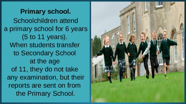 Primary school.   Schoolchildren attend a primary school for 6 years (5 to 11 years). When students transfer to Secondary School at the age of 11, they do not take any examination, but their reports are sent on from the Primary School. 