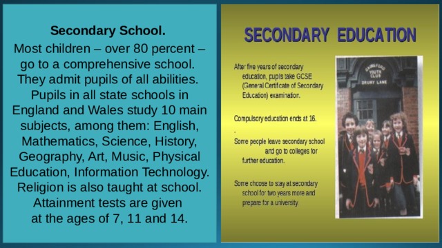 Secondary School. Most children – over 80 percent – go to a comprehensive school. They admit pupils of all abilities. Pupils in all state schools in England and Wales study 10 main subjects, among them: English, Mathematics, Science, History, Geography, Art, Music, Physical Education, Information Technology. Religion is also taught at school. Attainment tests are given at the ages of 7, 11 and 14. 
