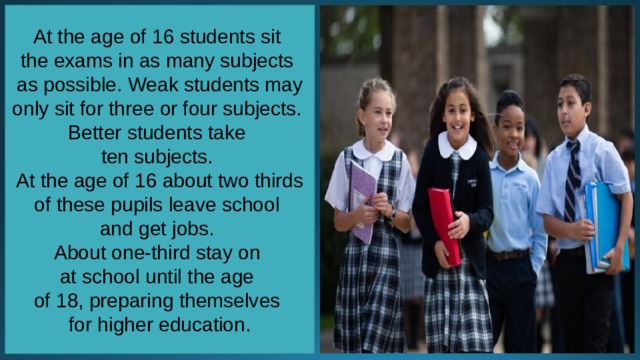 At the age of 16 students sit the exams in as many subjects as possible. Weak students may only sit for three or four subjects. Better students take ten subjects. At the age of 16 about two thirds of these pupils leave school and get jobs. About one-third stay on at school until the age of 18, preparing themselves for higher education. 