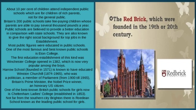 About 10 per cent of children attend independent public schools which are for children of rich parents, not for the general public. Britain's 200 public schools take fee-paying children whose parents are able to pay several thousand pounds a year. Public schools are believed to provide a better education in comparison with state schools. They are also known to give the right social background for top jobs in the Establishment. Most public figures were educated in public schools. One of the most famous and best known public schools is Eton College. The first education establishment of this kind was Winchester College opened in 1382, which is now very popular among the boys. Harrow School (founded in 1571) is known to have educated Winston Churchill (1874-1965), who was a politician, a member of Parliament (from 1900 till 1965), Britain's Prime Minister, the Nobel Prize winner, an honorary US citizen. One of the best-known British public schools for girls now is Cheltenham Ladies’ College (established in 1853). Not far from the southern city Brighton there is Roedean School known as the leading public school for girls. 