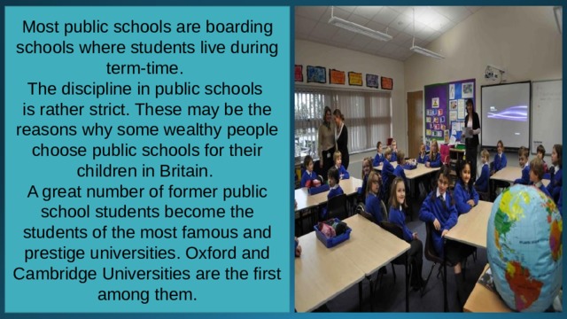 Most public schools are boarding schools where students live during term-time. The discipline in public schools is rather strict. These may be the reasons why some wealthy people choose public schools for their children in Britain. A great number of former public school students become the students of the most famous and prestige universities. Oxford and Cambridge Universities are the first among them. 