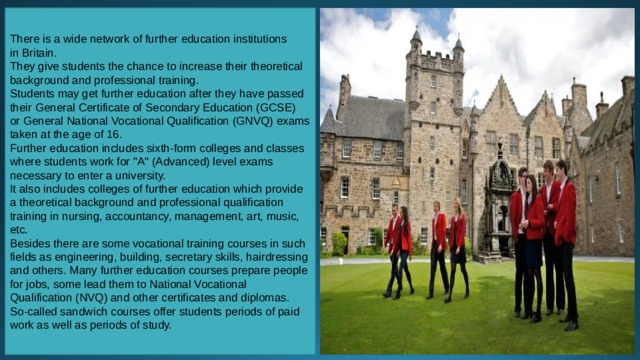 There is a wide network of further education institutions in Britain. They give students the chance to increase their theoretical background and professional training. Students may get further education after they have passed their General Certificate of Secondary Education (GCSE) or General National Vocational Qualification (GNVQ) exams taken at the age of 16. Further education includes sixth-form colleges and classes where students work for 